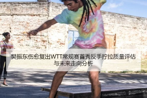 樊振东伤愈复出WTT常规赛首秀反手拧拉质量评估与未来走向分析