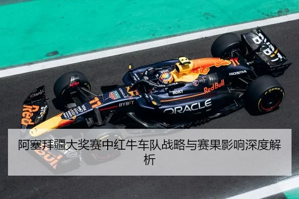 阿塞拜疆大奖赛中红牛车队战略与赛果影响深度解析