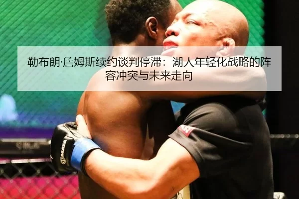 勒布朗·詹姆斯续约谈判停滞：湖人年轻化战略的阵容冲突与未来走向